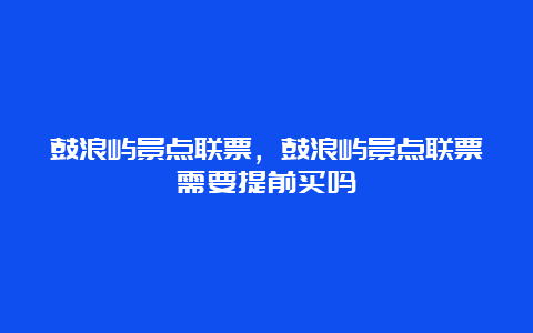 鼓浪屿景点联票，鼓浪屿景点联票需要提前买吗