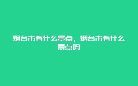 烟台市有什么景点，烟台市有什么景点吗