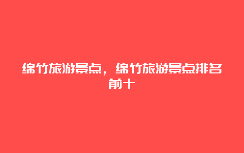 绵竹旅游景点，绵竹旅游景点排名前十