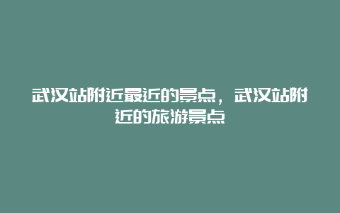 武汉站附近最近的景点，武汉站附近的旅游景点