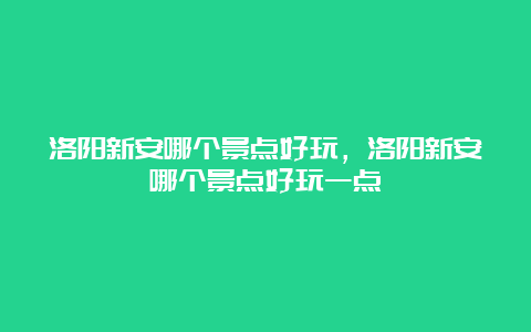 洛阳新安哪个景点好玩，洛阳新安哪个景点好玩一点