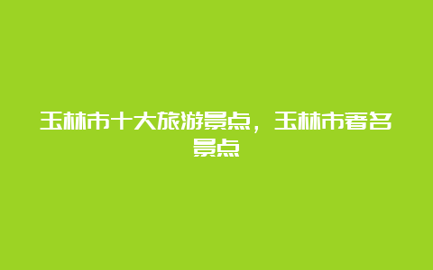 玉林市十大旅游景点，玉林市著名景点