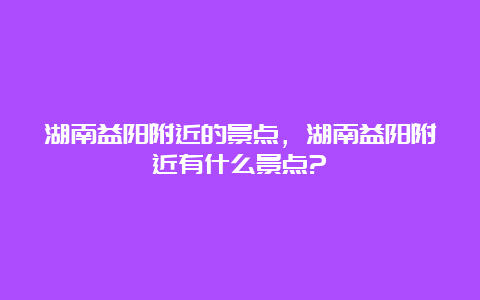 湖南益阳附近的景点，湖南益阳附近有什么景点?