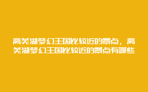 离芜湖梦幻王国比较近的景点，离芜湖梦幻王国比较近的景点有哪些