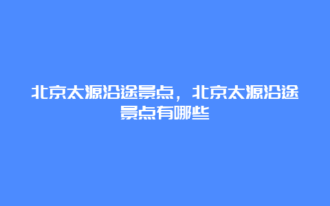 北京太源沿途景点，北京太源沿途景点有哪些