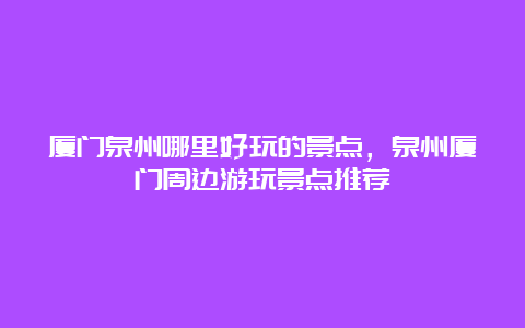 厦门泉州哪里好玩的景点，泉州厦门周边游玩景点推荐