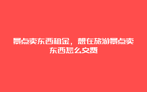 景点卖东西租金，想在旅游景点卖东西怎么交费