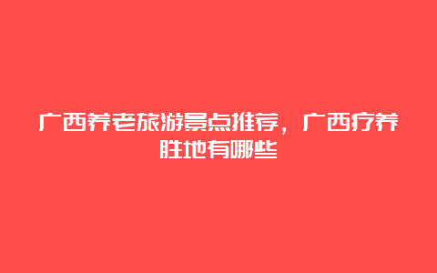 广西养老旅游景点推荐，广西疗养胜地有哪些