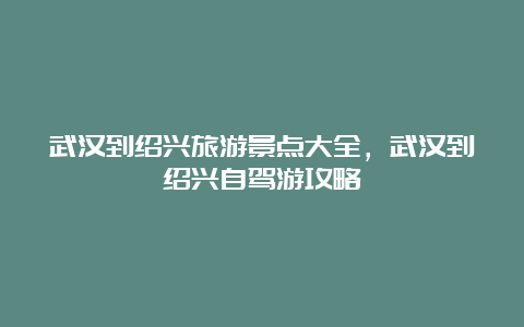 武汉到绍兴旅游景点大全，武汉到绍兴自驾游攻略