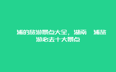 溆浦的旅游景点大全，湖南溆浦旅游必去十大景点