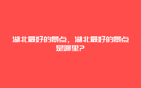 湖北最好的景点，湖北最好的景点是哪里?