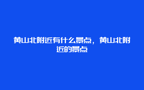 黄山北附近有什么景点，黄山北附近的景点