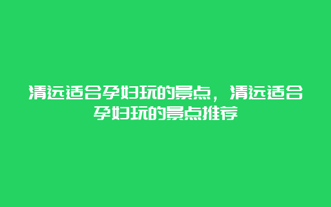 清远适合孕妇玩的景点，清远适合孕妇玩的景点推荐