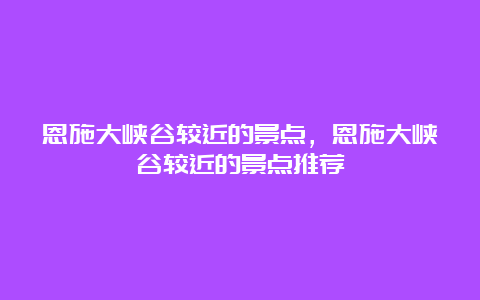 恩施大峡谷较近的景点，恩施大峡谷较近的景点推荐