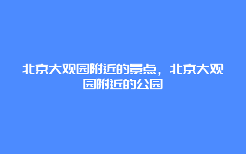 北京大观园附近的景点，北京大观园附近的公园