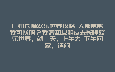 广州长隆欢乐世界攻略 大神帮帮我可以吗？我想和女朋友去长隆欢乐世界，就一天，上午去 下午回家，请问