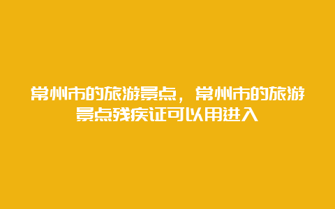 常州市的旅游景点，常州市的旅游景点残疾证可以用进入