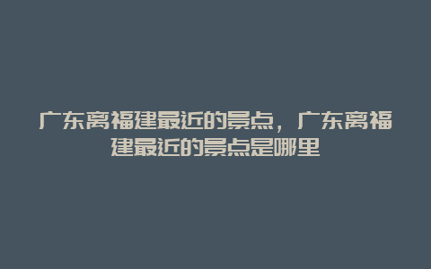 广东离福建最近的景点，广东离福建最近的景点是哪里