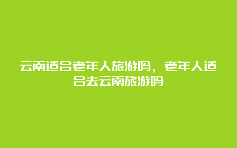 云南适合老年人旅游吗，老年人适合去云南旅游吗