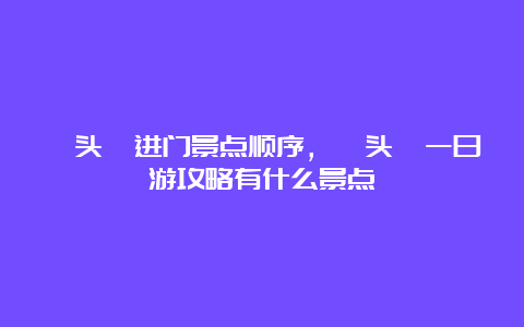 鼋头渚进门景点顺序，鼋头渚一日游攻略有什么景点