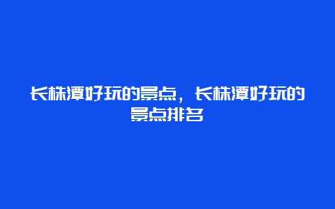 长株潭好玩的景点，长株潭好玩的景点排名