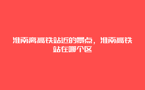 淮南离高铁站近的景点，淮南高铁站在哪个区