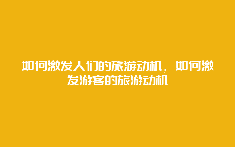 如何激发人们的旅游动机，如何激发游客的旅游动机