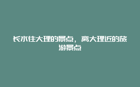 长水往大理的景点，离大理近的旅游景点