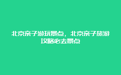 北京亲子游玩景点，北京亲子旅游攻略必去景点