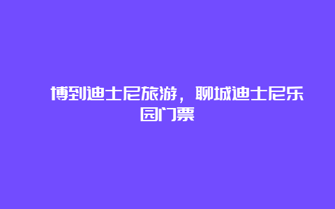 淄博到迪士尼旅游，聊城迪士尼乐园门票