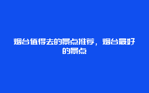 烟台值得去的景点推荐，烟台最好的景点