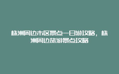 株洲周边市区景点一日游攻略，株洲周边旅游景点攻略