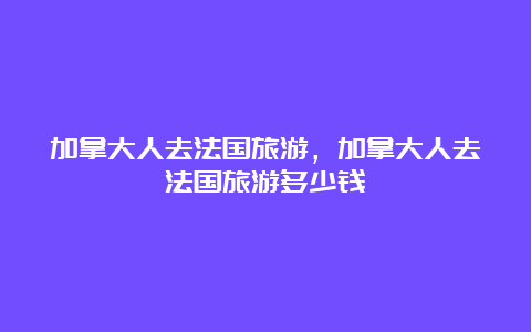 加拿大人去法国旅游，加拿大人去法国旅游多少钱