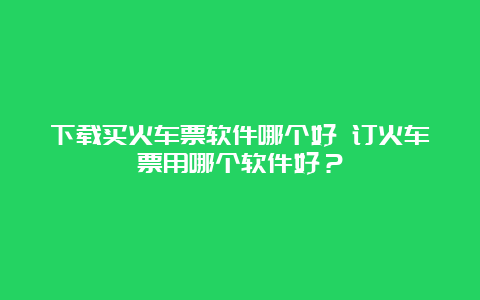 下载买火车票软件哪个好 订火车票用哪个软件好？