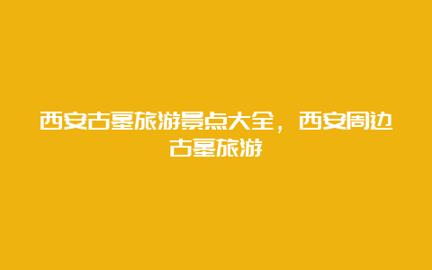 西安古墓旅游景点大全，西安周边古墓旅游