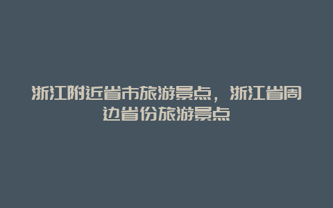 浙江附近省市旅游景点，浙江省周边省份旅游景点