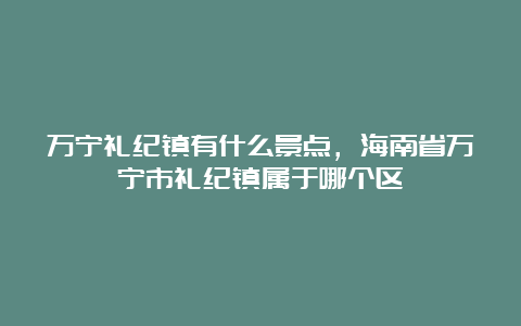 万宁礼纪镇有什么景点，海南省万宁市礼纪镇属于哪个区