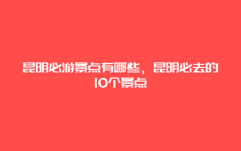 昆明必游景点有哪些，昆明必去的10个景点