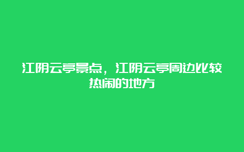 江阴云亭景点，江阴云亭周边比较热闹的地方