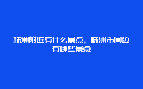 株洲附近有什么景点，株洲市周边有哪些景点