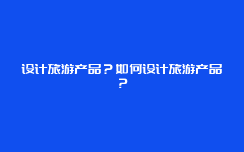 设计旅游产品？如何设计旅游产品？