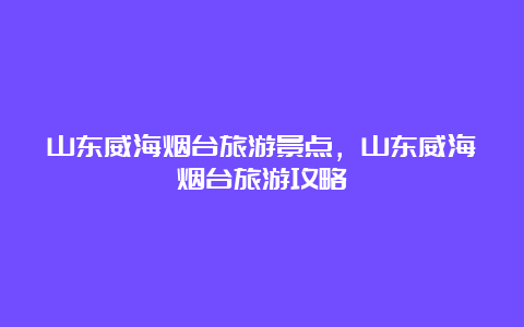 山东威海烟台旅游景点，山东威海烟台旅游攻略