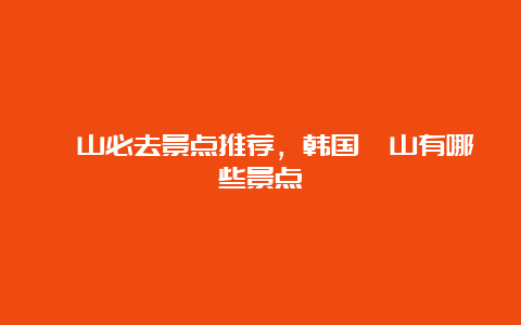 釜山必去景点推荐，韩国釜山有哪些景点