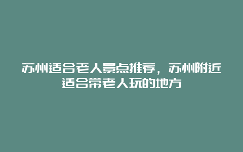 苏州适合老人景点推荐，苏州附近适合带老人玩的地方