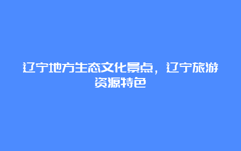 辽宁地方生态文化景点，辽宁旅游资源特色