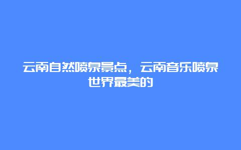 云南自然喷泉景点，云南音乐喷泉世界最美的