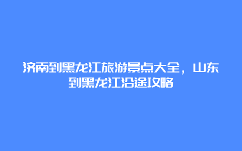 济南到黑龙江旅游景点大全，山东到黑龙江沿途攻略