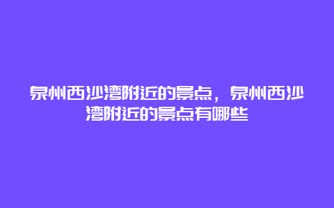 泉州西沙湾附近的景点，泉州西沙湾附近的景点有哪些