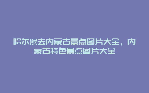 哈尔滨去内蒙古景点图片大全，内蒙古特色景点图片大全