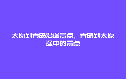 太原到青岛沿途景点，青岛到太原途中的景点